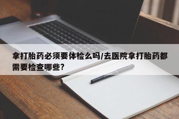 流产药网上购买拿打胎药必须要体检么吗/去医院拿打胎药都需要检查哪些?