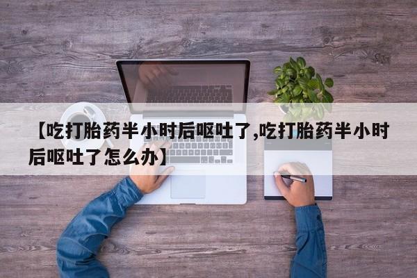 流产药网上购买【吃打胎药半小时后呕吐了,吃打胎药半小时后呕吐了怎么办】