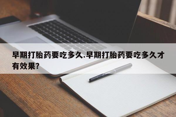流产药网上购买早期打胎药要吃多久.早期打胎药要吃多久才有效果？