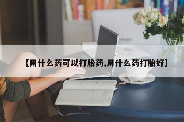 流产药网上购买【用什么药可以打胎药,用什么药打胎好】