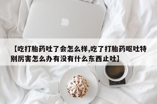 流产药网上购买【吃打胎药吐了会怎么样,吃了打胎药呕吐特别厉害怎么办有没有什么东西止吐】