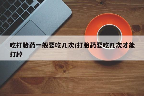 流产药网上购买吃打胎药一般要吃几次/打胎药要吃几次才能打掉