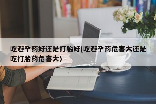 流产药网上购买吃避孕药好还是打胎好(吃避孕药危害大还是吃打胎药危害大)