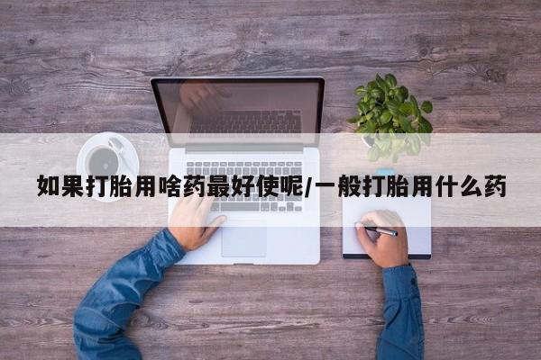 流产药网上购买如果打胎用啥药最好使呢/一般打胎用什么药