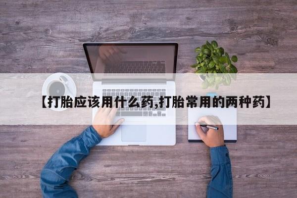 流产药网上购买【打胎应该用什么药,打胎常用的两种药】