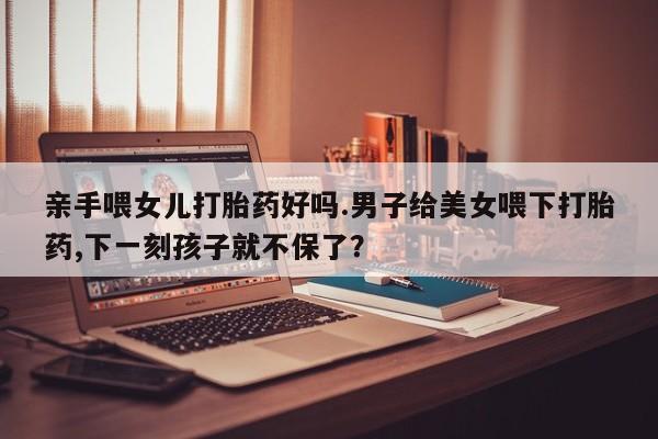 流产药网上购买亲手喂女儿打胎药好吗.男子给美女喂下打胎药,下一刻孩子就不保了？