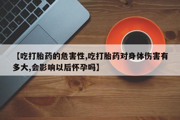流产药网上购买【吃打胎药的危害性,吃打胎药对身体伤害有多大,会影响以后怀孕吗】