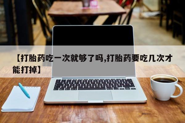 流产药网上购买【打胎药吃一次就够了吗,打胎药要吃几次才能打掉】