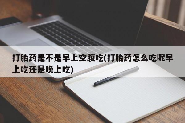 流产药网上购买打胎药是不是早上空腹吃(打胎药怎么吃呢早上吃还是晚上吃)