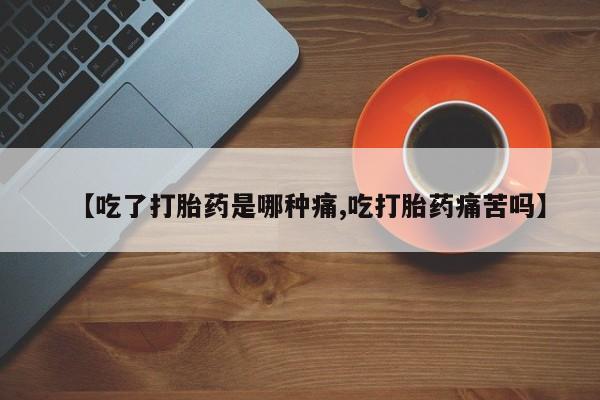 流产药网上购买【吃了打胎药是哪种痛,吃打胎药痛苦吗】
