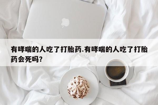 流产药网上购买有哮喘的人吃了打胎药.有哮喘的人吃了打胎药会死吗？