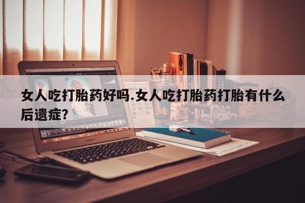 流产药网上购买女人吃打胎药好吗.女人吃打胎药打胎有什么后遗症？
