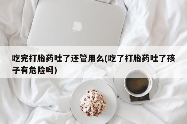 流产药网上购买吃完打胎药吐了还管用么(吃了打胎药吐了孩子有危险吗)