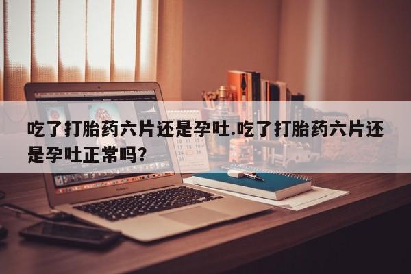 流产药网上购买吃了打胎药六片还是孕吐.吃了打胎药六片还是孕吐正常吗？
