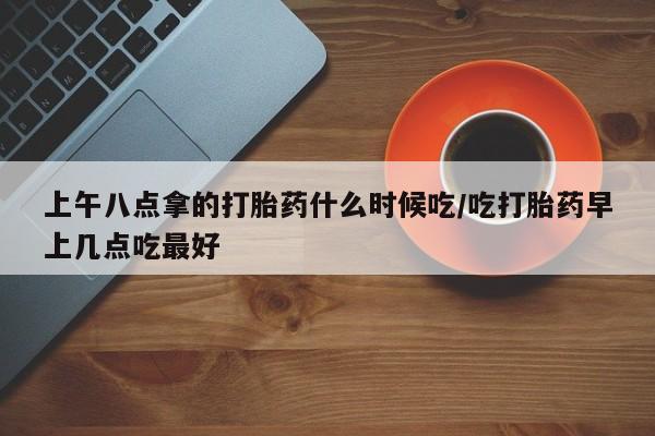 流产药网上购买上午八点拿的打胎药什么时候吃/吃打胎药早上几点吃最好