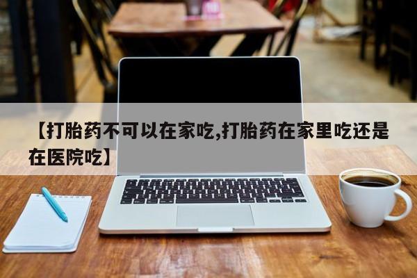 流产药网上购买【打胎药不可以在家吃,打胎药在家里吃还是在医院吃】