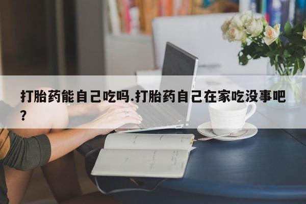 流产药网上购买打胎药能自己吃吗.打胎药自己在家吃没事吧?