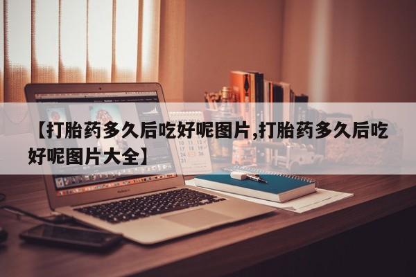 流产药网上购买【打胎药多久后吃好呢图片,打胎药多久后吃好呢图片大全】