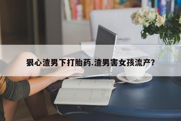流产药网上购买狠心渣男下打胎药.渣男害女孩流产？