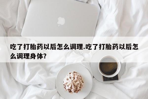 流产药网上购买吃了打胎药以后怎么调理.吃了打胎药以后怎么调理身体？