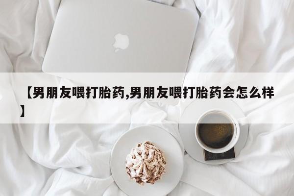 流产药网上购买【男朋友喂打胎药,男朋友喂打胎药会怎么样】