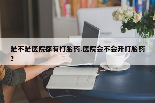 流产药网上购买是不是医院都有打胎药.医院会不会开打胎药？