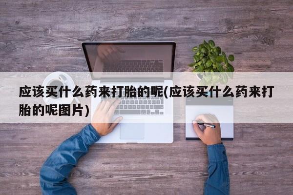 流产药网上购买应该买什么药来打胎的呢(应该买什么药来打胎的呢图片)