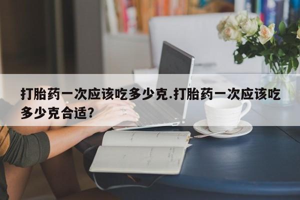 流产药网上购买打胎药一次应该吃多少克.打胎药一次应该吃多少克合适?