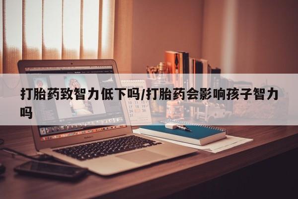 流产药网上购买打胎药致智力低下吗/打胎药会影响孩子智力吗