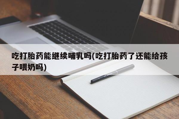 流产药网上购买吃打胎药能继续哺乳吗(吃打胎药了还能给孩子喂奶吗)