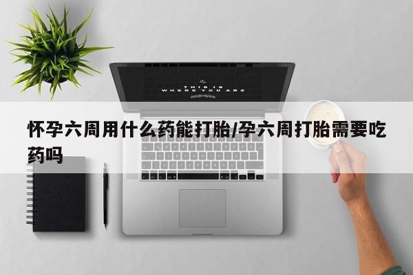 流产药网上购买怀孕六周用什么药能打胎/孕六周打胎需要吃药吗