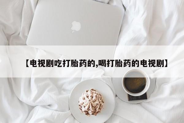 流产药网上购买【电视剧吃打胎药的,喝打胎药的电视剧】