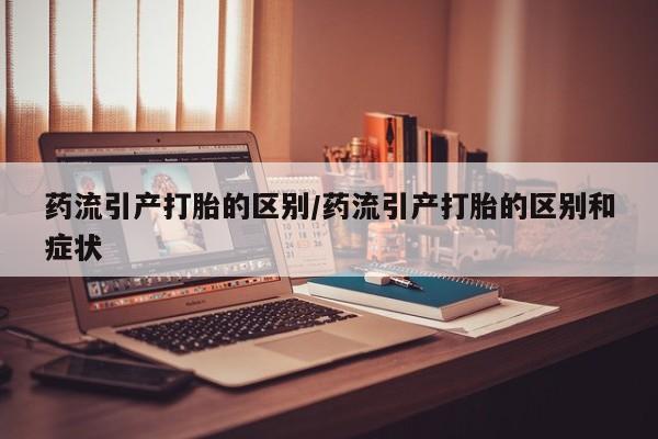 流产药网上购买药流引产打胎的区别/药流引产打胎的区别和症状