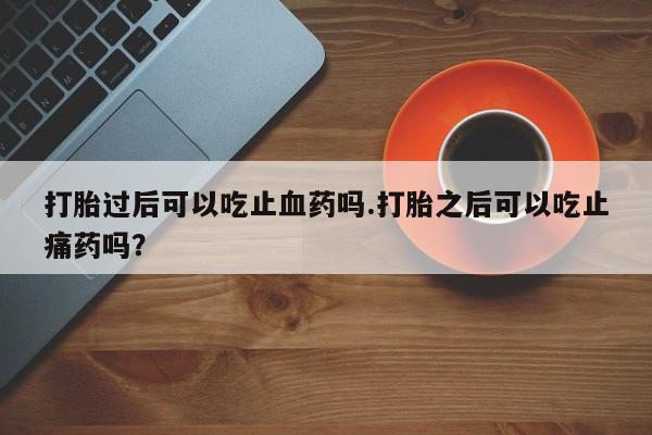 流产药网上购买打胎过后可以吃止血药吗.打胎之后可以吃止痛药吗？