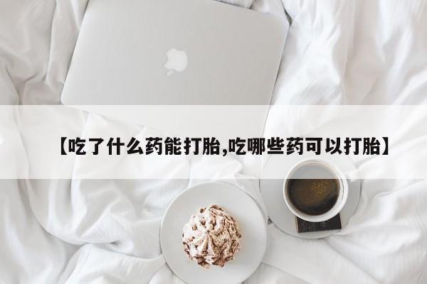 流产药网上购买【吃了什么药能打胎,吃哪些药可以打胎】