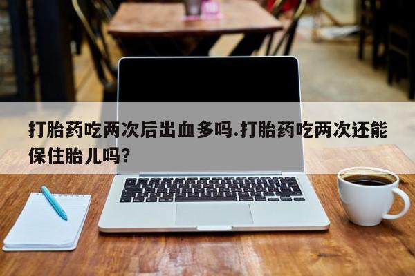 流产药网上购买打胎药吃两次后出血多吗.打胎药吃两次还能保住胎儿吗？