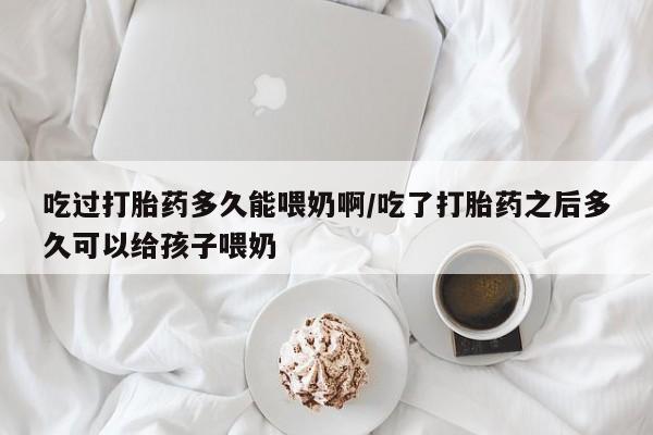 流产药网上购买吃过打胎药多久能喂奶啊/吃了打胎药之后多久可以给孩子喂奶