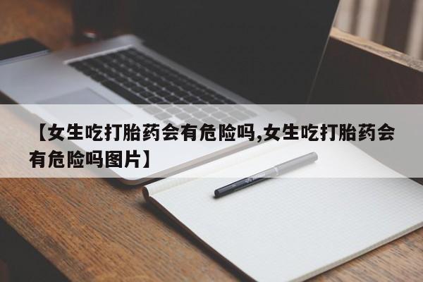 流产药网上购买【女生吃打胎药会有危险吗,女生吃打胎药会有危险吗图片】