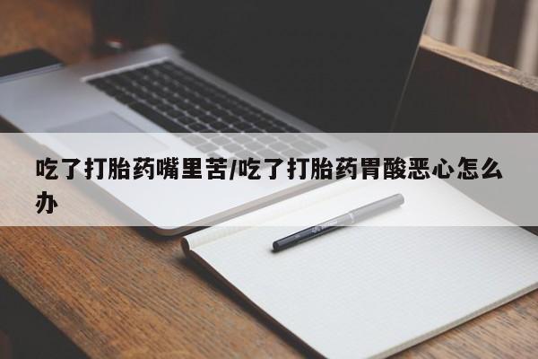 流产药网上购买吃了打胎药嘴里苦/吃了打胎药胃酸恶心怎么办