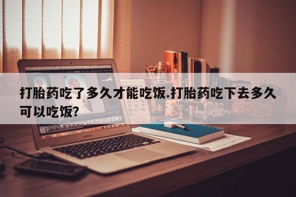 流产药网上购买打胎药吃了多久才能吃饭.打胎药吃下去多久可以吃饭？