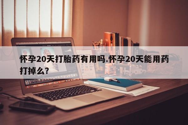 流产药网上购买怀孕20天打胎药有用吗.怀孕20天能用药打掉么?