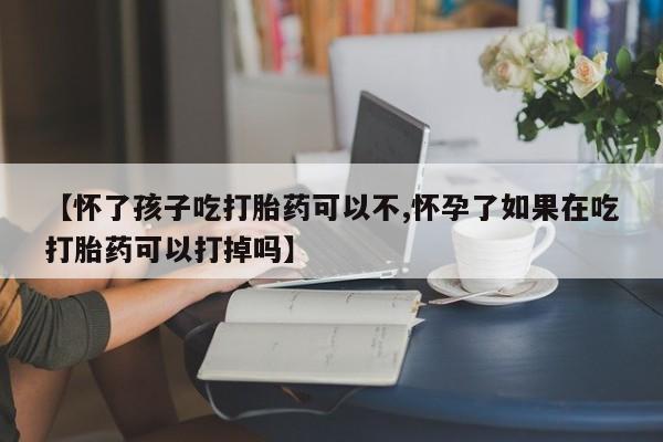 流产药网上购买【怀了孩子吃打胎药可以不,怀孕了如果在吃打胎药可以打掉吗】