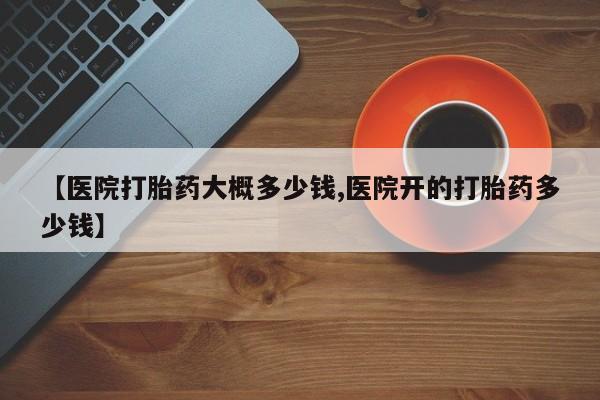 流产药网上购买【医院打胎药大概多少钱,医院开的打胎药多少钱】