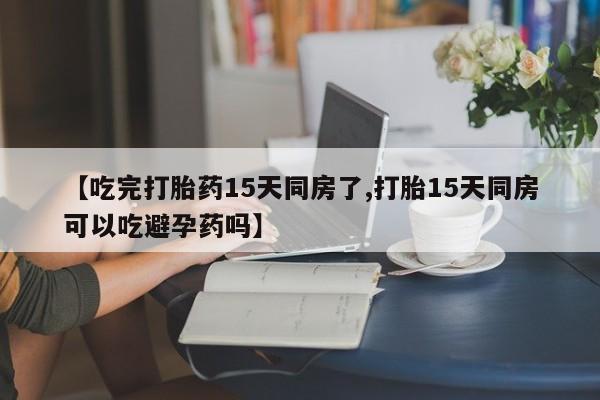 流产药网上购买【吃完打胎药15天同房了,打胎15天同房可以吃避孕药吗】