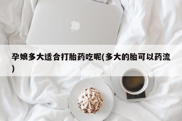 流产药网上购买孕娘多大适合打胎药吃呢(多大的胎可以药流)