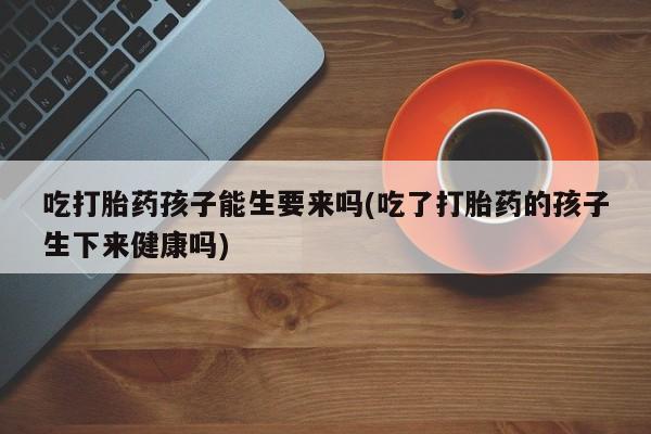 流产药网上购买吃打胎药孩子能生要来吗(吃了打胎药的孩子生下来健康吗)