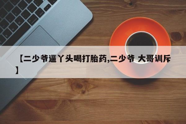 流产药网上购买【二少爷逼丫头喝打胎药,二少爷 大哥训斥】