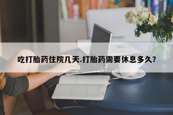 流产药网上购买吃打胎药住院几天.打胎药需要休息多久？