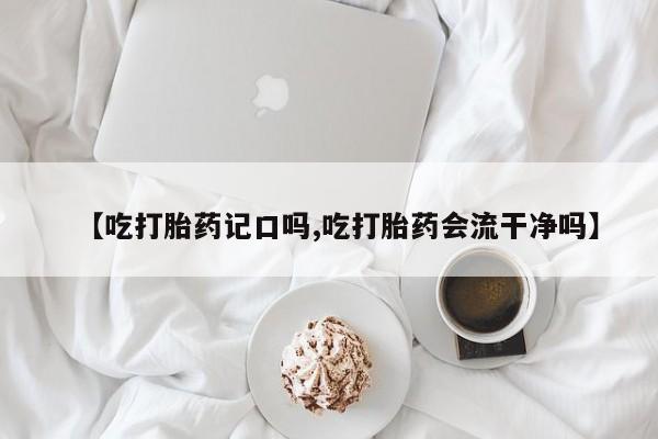 流产药网上购买【吃打胎药记口吗,吃打胎药会流干净吗】