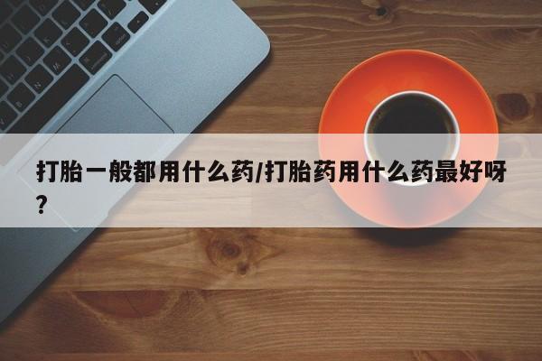 流产药网上购买打胎一般都用什么药/打胎药用什么药最好呀?
